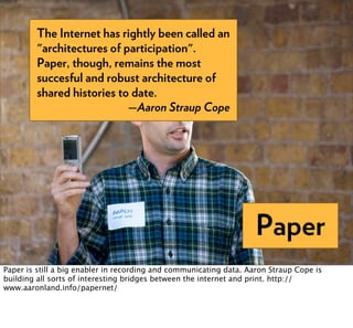 The Internet has rightly been called an
         "architectures of participation".
         Paper, though, remains the most
         succesful and robust architecture of
         shared histories to date.
                            —Aaron Straup Cope




                                                                    Paper
Paper is still a big enabler in recording and communicating data. Aaron Straup Cope is
building all sorts of interesting bridges between the internet and print. http://
www.aaronland.info/papernet/
 