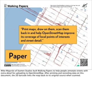 Walking Papers                               Help improve OpenStreetMap by drawing on this map, then visit
                                                   http://walking-papers.org/print.php?id=r6vt6v3h




                             “Print maps, draw on them, scan them
                             back in and help OpenStreetMap improve
                             its coverage of local points of interests
                             and street detail.”




        Paper
           Map data ©2009 CC-BY-SA
           OpenStreetMap.org contributors




Mike Migurski of Stamen Studios built Walking Papers to help people annotate streets with
extra detail for uploading to OpenStreetMap. After printing and recording data on this
document, the 2D barcode links the map back to its original source when scanned.
 