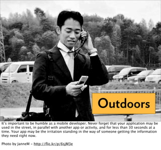 Outdoors
It’s important to be humble as a mobile developer. Never forget that your application may be
used in the street, in parallel with another app or activity, and for less than 30 seconds at a
time. Your app may be the irritation standing in the way of someone getting the information
they need right now.

Photo by JanneM - http://ﬂic.kr/p/6sjM3e
 
