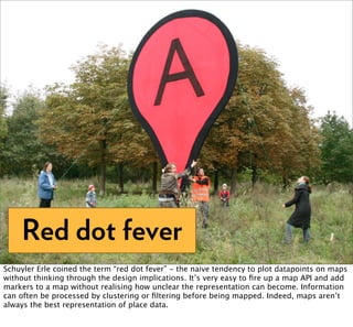 Red dot fever
Schuyler Erle coined the term “red dot fever” - the naive tendency to plot datapoints on maps
without thinking through the design implications. It’s very easy to ﬁre up a map API and add
markers to a map without realising how unclear the representation can become. Information
can often be processed by clustering or ﬁltering before being mapped. Indeed, maps aren’t
always the best representation of place data.
 
