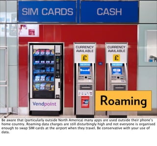 Roaming
Be aware that (particularly outside North America) many apps are used outside their phone’s
home country. Roaming data charges are still disturbingly high and not everyone is organised
enough to swap SIM cards at the airport when they travel. Be conservative with your use of
data.
 