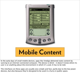 Mobile Content
In the early days of small mobile devices, apps like Vindigo delivered static content by
syncing to an internet-connected computer. The device is blind - it doesn’t know where its
user is or anything about the environment in which it’s used. It has to be told.

The interfaces on these apps are usually very simple and fast, partly due to the low power
devices, but also because they’re designed to be used in a hurry in public space.
 