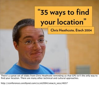 “35 ways to ﬁnd
                                    your location”
                                                Chris Heathcote, Etech 2004




There’s a great set of slides from Chris Heathcote reminding us that GPS isn’t the only way to
ﬁnd your location. There are many other technical and cultural approaches.

http://conferences.oreillynet.com/cs/et2004/view/e_sess/4657
 