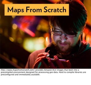 Maps From Scratch




http://www.mapsfromscratch.com/ provides Amazon EC2 images that boot into a
precompiled environment designed for processing geo data. Hard to compile libraries are
preconﬁgured and immediately available.
 