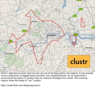 clustr
Flickr’s opensource clustr tool can turn any set of lat/long points into regions. It was created
to turn collections of tagged photo locations into neighbourhoods. As an experiment I
clustered all the places in London that my network on Dopplr has visited. The resulting
regions show the shape of “our” London.

http://code.ﬂickr.com/blog/tag/clustr/
 