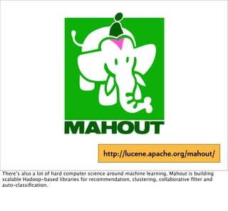 http://lucene.apache.org/mahout/

There’s also a lot of hard computer science around machine learning. Mahout is building
scalable Hadoop-based libraries for recommendation, clustering, collaborative ﬁlter and
auto-classiﬁcation.
 