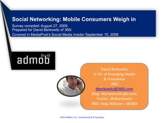 Social Networking: Mobile Consumers Weigh in Survey compiled: August 27, 2009,Prepared for David Berkowitz of 360i Covered in MediaPost’s Social Media Insider September 15, 2009 2009 AdMob, Inc. Confidential & Proprietary David Berkowitz Sr Dir of Emerging Media & Innovation 360i dberkowitz@360i.com Blog: MarketersStudio.com Twitter: @dberkowitz 360i: blog.360icom / @360i 