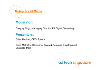 Mobile Social Media


Moderator:
Gregory Birge, Managing Director, F5 Digital Consulting

Presenters:
Gilles Badinet, CEO, EyeKa

Deep Malhotra, Director of Sales & Business Development,
MySpace India
 
