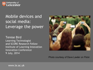 Mobile devices and
social media:
Leverage the power
Terese Bird
Learning Technologist
and SCORE Research Fellow
Institute of Learning Innovation
Innovation Conference
9 July, 2014
www.le.ac.uk
Photo courtesy of Dave Lawler on Flickr
 