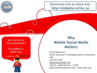 Why Mobile Social Media Matters Shortened link to share this: http://slidesha.re/mo_so Get the link to this presentation! Text BERKO to 66937 now powered by                       David Berkowitz Senior Director of Emerging Media & Innovation 360i 212.703.7257 dberkowitz@360i.com Twitter: @dberkowitz / @360iBlog: MarketersStudio.com / blog.360i.com 