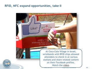RFID, NFC expand opportunities, take II<br />At Coca-Cola Village in Israel,wristbands with RFID chips allowedattendees to...