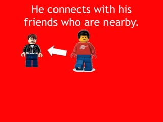 He connects with hisfriends who are nearby.<br />