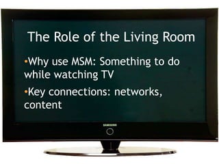 Why the living room matters<br />The Role of the Living Room<br /><ul><li>Why use MSM: Something to do while watching TV