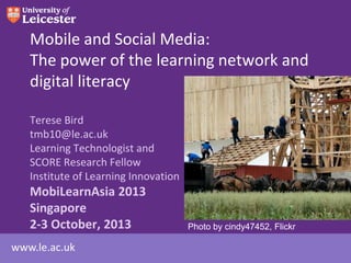 www.le.ac.uk
Mobile and Social Media:
The power of the learning network and
digital literacy
Terese Bird
tmb10@le.ac.uk
Learning Technologist and
SCORE Research Fellow
Institute of Learning Innovation
MobiLearnAsia 2013
Singapore
2-3 October, 2013 Photo by cindy47452, Flickr
 