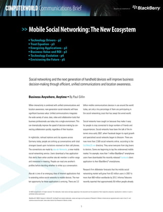COMPUTERWORLD Communications Brief
         White Paper                                                                                                                                                    Brought to you compliments of




       >> Mobile Social Networking: The New Ecosystem
          • Technology Drivers - p2
          • Trust Equation - p3
          • Energizing Applications - p3
          • Business Value and ROI - p3
          • Technology Evolution - p4
          • Envisioning the Future - p5




          Social networking and the next generation of handheld devices will improve business
          decision-making through efficient, unified communications and location awareness.


          Business Anywhere, Anytime • By Paul Gillin

          When interactivity is combined with unified communications and                                       billion mobile communications devices in use around the world
          location awareness, next-generation social networks will have                                        today, yet only a tiny percentage of them are participating in
          significant business value. Unified communications integrates                                        the social networking craze that has swept the wired world.
          the wide variety of voice, data, video and collaboration tools that
          business professionals use today into a single environment. This                                     Social networks have caught on because they make it easy




>>
          can dramatically improve the speed of decision-making by con-                                        for people to stay connected to large numbers of friends and
          necting collaborators quickly, regardless of their location.                                         acquaintances. Social networks have been the talk of the In-
                                                                                                               ternet since early 2007, when Facebook began its rapid growth
          In nightclubs, railroad stations and city squares across                                             and specialized social networks began to blossom. There are
          Germany today, people are striking up conversations with total                                       now more than 2,500 social networks online, according to the
          strangers based upon invitations received on their cell phones.                                      Go2Web20.net directory. They serve everyone from dog lovers
          The connections are made by aka-aki Networks, a new mobile                                           to doctors. Some are beginning to tap the underserved mobile
          social networking service. Users download a free application                                         market. For example, more than 1 million BlackBerry® smartphone
          that alerts them when another aka-aki member is within range                                         users have downloaded the recently released Facebook client
          and interested in meeting. People can read one another’s                                             application to their BlackBerry® smartphones.
          profiles before deciding whether to strike up a conversation.
                                                                                                               Research firm eMarketer forecasts that the mobile social
          Aka-aki is one of an emerging class of Internet applications that                                    networking market will grow from 82 million users in 2007 to
          is extending online social networks to mobile devices. The mar-                                      more than 800 million worldwide by 2012. Informa Telecoms
          ket opportunity for these applications is enticing. There are 3.3                                    recently reported that approximately 50 million people already



          © 2008 Computerworld. All rights reserved. The trademarks, trade names and logos appearing in this document are the properties of their respective companies. reporduction in whole or in part is
          prohibited without permission.

          BlackBerry®, RIM®, Research In Motion®, SureType® and related trademarks, names and logos are the property of Research In Motion Limited and are registered and/or used in the U.S. and
          countries around the world. Used under license from Research In Motion Limited.



                                                                                                          1
 
