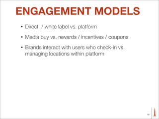 ENGAGEMENT MODELS
•   Direct / white label vs. platform
•   Media buy vs. rewards / incentives / coupons
•   Brands interact with users who check-in vs.
    managing locations within platform




                                                   10
 