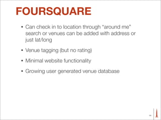 FOURSQUARE
•   Can check in to location through “around me”
    search or venues can be added with address or
    just lat/long
•   Venue tagging (but no rating)
•   Minimal website functionality
•   Growing user generated venue database




                                                    14
 