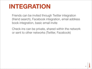 INTEGRATION
Friends can be invited through Twitter integration
(friend search), Facebook integration, email address
book integration, basic email invite
Check-ins can be private, shared within the network
or sent to other networks (Twitter, Facebook)




                                                       17
 