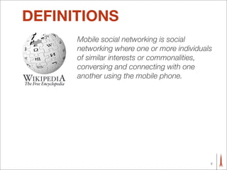 DEFINITIONS
      Mobile social networking is social
      networking where one or more individuals
      of similar interests or commonalities,
      conversing and connecting with one
      another using the mobile phone.




                                             2
 