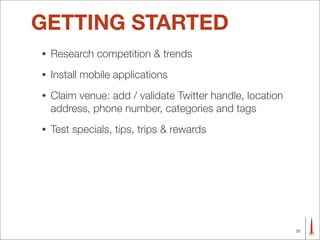 GETTING STARTED
•   Research competition & trends
•   Install mobile applications
•   Claim venue: add / validate Twitter handle, location
    address, phone number, categories and tags
•   Test specials, tips, trips & rewards




                                                           20
 
