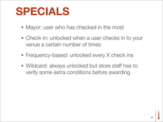 SPECIALS
•   Mayor: user who has checked in the most
•   Check-in: unlocked when a user checks in to your
    venue a certain number of times
•   Frequency-based: unlocked every X check ins
•   Wildcard: always unlocked but store staff has to
    verify some extra conditions before awarding




                                                       22
 
