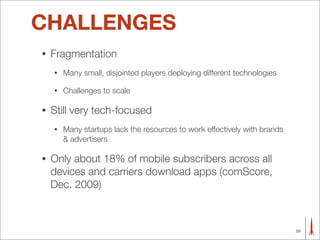 CHALLENGES
•   Fragmentation
    •   Many small, disjointed players deploying different technologies

    •   Challenges to scale

•   Still very tech-focused
    •   Many startups lack the resources to work effectively with brands
        & advertisers

•   Only about 18% of mobile subscribers across all
    devices and carriers download apps (comScore,
    Dec. 2009)



                                                                           26
 