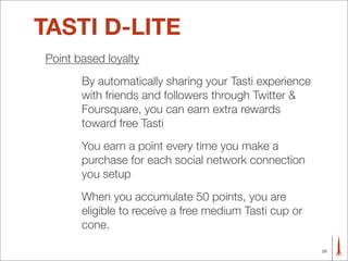 TASTI D-LITE
Point based loyalty
       By automatically sharing your Tasti experience
       with friends and followers through Twitter &
       Foursquare, you can earn extra rewards
       toward free Tasti
       You earn a point every time you make a
       purchase for each social network connection
       you setup
       When you accumulate 50 points, you are
       eligible to receive a free medium Tasti cup or
       cone.

                                                        28
 