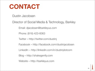 CONTACT
Dustin Jacobsen
Director of Social Media & Technology, Barkley
    Email: djacobsen@barkleyus.com

    Phone: (816) 423-6063

    Twitter – http://twitter.com/dustinj

    Facebook – http://facebook.com/dustinjacobsen

    LinkedIn – http://linkedin.com/in/dustinjdotcom

    Blog – http://shakegently.com

    Website – http://barkleyus.com

                                                      30
 