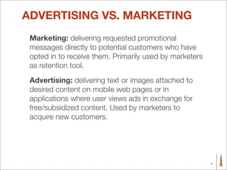 ADVERTISING VS. MARKETING
 Marketing: delivering requested promotional
 messages directly to potential customers who have
 opted in to receive them. Primarily used by marketers
 as retention tool.
 Advertising: delivering text or images attached to
 desired content on mobile web pages or in
 applications where user views ads in exchange for
 free/subsidized content. Used by marketers to
 acquire new customers.




                                                         6
 