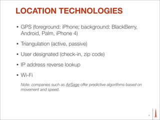 LOCATION TECHNOLOGIES
•   GPS (foreground: iPhone; background: BlackBerry,
    Android, Palm, iPhone 4)
•   Triangulation (active, passive)
•   User designated (check-in, zip code)
•   IP address reverse lookup
•   Wi-Fi
    Note: companies such as AirSage offer predictive algorithms based on
    movement and speed.




                                                                           7
 