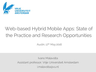 VRIJE
UNIVERSITEIT
AMSTERDAM
Ivano Malavolta
Assistant professor, Vrije Universiteit Amsterdam
i.malavolta@vu.nl
Web-based Hybrid Mobile Apps: State of
the Practice and Research Opportunities
Austin, 17th May 2016
VRIJE
UNIVERSITEIT
AMSTERDAM
 