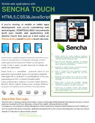 Mobile web applications with
SENCHA TOUCH
HTML5,CSS3&JavaScript
If you’re looking at mobile or tablet apps
development, and you’re considering web
technologies, STARTELELOGIC recommends
build your mobile web applications with
Sencha Touch that look an d feel native on
iPhone,Android,andBlackBerrytouch devices.
Sencha Touch is a mobile development framework which allows you to
create rich web applications. Leveraging the cutting‐edge worlds of
mobile application development with HTML5 web development,
it helps to form a simple, accessible framework for building rich
mobile web applications.
Sencha Touch is a cross‐platform framework aimed at next
generation, touch enabled, devices. It's currently compatible
with Apple iOS 3+, Android 2 .1+, and BlackBerry 6+ de vices,
representing over 95% o f current US mobile traffic.
It gives an almost‐native experience on various mobile platforms
like iOS , Mac OS, Android, Windows, Linux, An droid, WebOS ,etc
using open web standards such as HTML5, Css3 and JavaScript.
About StarTele Logic
StarTele Logic is a Startup company that provides a range of cutting-edge Mobile Application Development services on various
platforms including iPad, iPhone, Blackberry, Android, Palm webOS, Windows Mobile and J2ME.
Leveraging our core expertise in Identity Management, Product Engineering, Enterprise Web Development and IT Staffing, we
work as a partner with product companies, application development firms and in-house technology teams to forge new revenue
streams in IT Services for various industry verticals.
StarTele Logic Pvt. Ltd.
Website: www.startelelogic.com
 