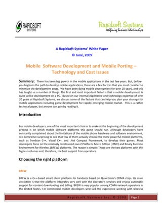 R a p i d s o f t S y s t e m s I n c . © 2 0 0 8 
Page 1 
A Rapidsoft Systems’ White Paper © June, 2009 
Mobile Software Development and Mobile Porting – Technology and Cost Issues 
Summary: There has been big growth in the mobile applications in the last few years. But, before you begin on the path to develop mobile applications, there are a few factors that you must consider to minimize the development costs. We have been doing mobile development for over 20 years, and this has taught us a number of things. The first and most important factor is that a mobile development is quite unlike development on a PC. Based on our internal experience and technology expertise of over 20 years at Rapidsoft Systems, we discuss some of the factors that can help you plan your strategy for mobile applications including game development for rapidly emerging mobile market. This is a rather technical paper, but anyone can gain by reading it. Introduction For mobile developers, one of the most important choices to make at the beginning of the development process is on which mobile software platforms this game should run. Although developers have constantly complained about the limitations of the mobile phone hardware and software environment, it is somewhat surprising to see that few of them actually choose the more powerful mobile platforms, such as Symbian C++, Visual C++, and .Net Compact Framework, to develop their games. Most developers focus on the relatively constrained Java 2 Platform, Micro Edition (J2ME) and Binary Runtime Environment for Wireless (BREW) platforms. The reason is simple: Those are the two platforms with the highest volumes and, therefore, the best support from operators. Choosing the right platform BREW 
BREW is a C++-based smart client platform for handsets based on Qualcomm's CDMA chips. Its main attraction is that the platform integrates very well with the operator's services and enjoys automatic support for content downloading and billing. BREW is very popular among CDMA network operators in the United States. For commercial mobile developers who lack the experience working with wireless  