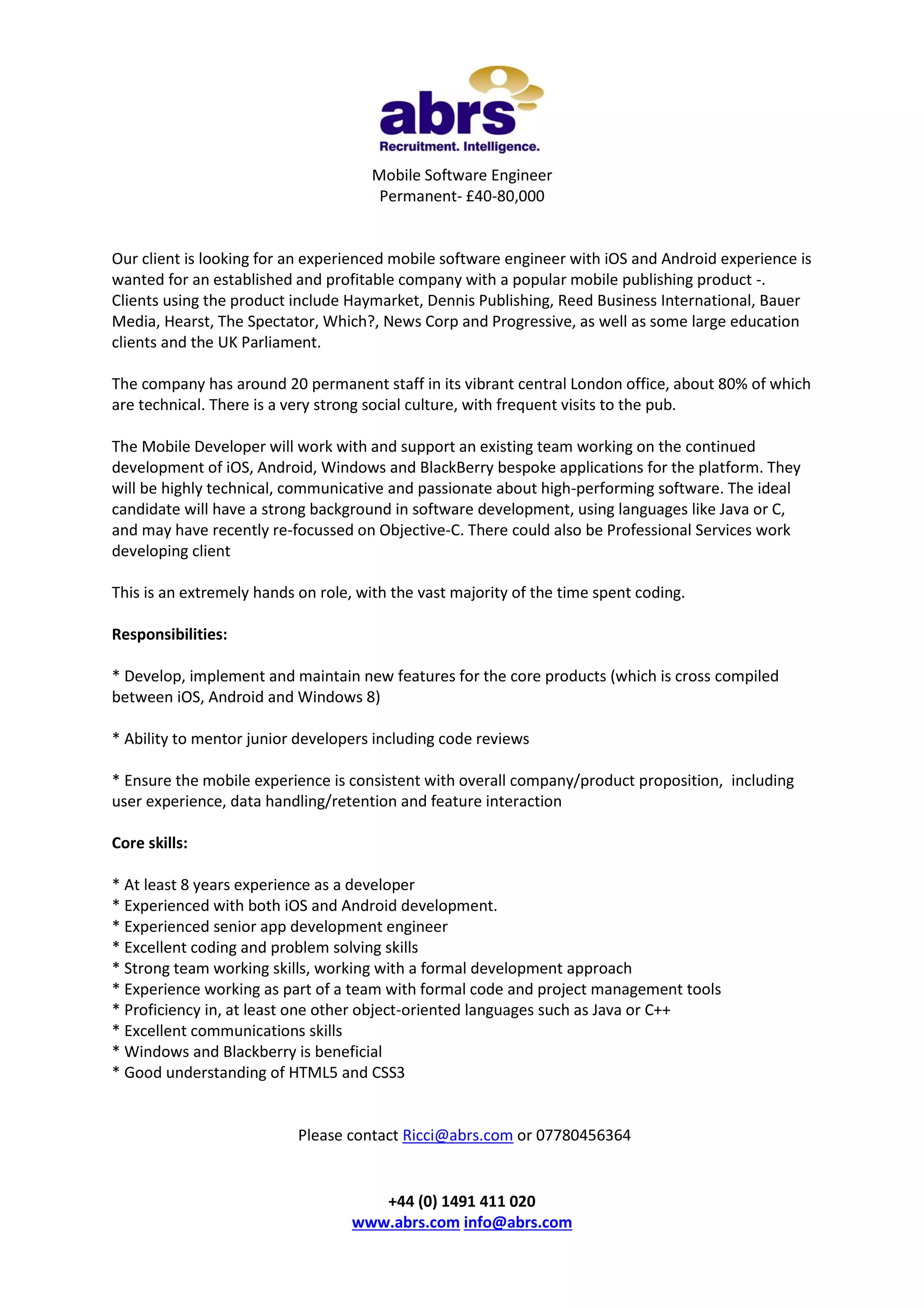 Mobile Software Engineer
Permanent- £40-80,000

Our client is looking for an experienced mobile software engineer with iOS and Android experience is
wanted for an established and profitable company with a popular mobile publishing product -.
Clients using the product include Haymarket, Dennis Publishing, Reed Business International, Bauer
Media, Hearst, The Spectator, Which?, News Corp and Progressive, as well as some large education
clients and the UK Parliament.
The company has around 20 permanent staff in its vibrant central London office, about 80% of which
are technical. There is a very strong social culture, with frequent visits to the pub.
The Mobile Developer will work with and support an existing team working on the continued
development of iOS, Android, Windows and BlackBerry bespoke applications for the platform. They
will be highly technical, communicative and passionate about high-performing software. The ideal
candidate will have a strong background in software development, using languages like Java or C,
and may have recently re-focussed on Objective-C. There could also be Professional Services work
developing client
This is an extremely hands on role, with the vast majority of the time spent coding.
Responsibilities:
* Develop, implement and maintain new features for the core products (which is cross compiled
between iOS, Android and Windows 8)
* Ability to mentor junior developers including code reviews
* Ensure the mobile experience is consistent with overall company/product proposition, including
user experience, data handling/retention and feature interaction
Core skills:
* At least 8 years experience as a developer
* Experienced with both iOS and Android development.
* Experienced senior app development engineer
* Excellent coding and problem solving skills
* Strong team working skills, working with a formal development approach
* Experience working as part of a team with formal code and project management tools
* Proficiency in, at least one other object-oriented languages such as Java or C++
* Excellent communications skills
* Windows and Blackberry is beneficial
* Good understanding of HTML5 and CSS3

Please contact Ricci@abrs.com or 07780456364

+44 (0) 1491 411 020
www.abrs.com info@abrs.com

 