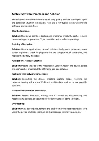 Mobile Software Problem and Solution
The solutions to mobile software issues vary greatly and are contingent upon
the particular situation in question. Here are a few typical issues with mobile
software and possible fixes:
Slow Performance:
Solution: Shut down pointless background programs, empty the cache, remove
unneeded apps, upgrade the OS, or reset the device to factory settings.
Draining of Batteries:
Solution: Update applications, turn off pointless background processes, lower
screen brightness, check for programs that are using too much battery life, and
replace the battery if needed.
Application Freezes or Crashes:
Solution: Update the app to the most recent version, restart the device, delete
the app's cache, or reinstall the offending app as a solution.
Problems with Network Connections:
Solution: Restarting the device, checking airplane mode, resetting the
network, turning off and on Wi-Fi and mobile data, and so on are possible
solutions.
Issues with Bluetooth Connectivity:
Solution: Restart Bluetooth, making sure it's turned on, disconnecting and
reconnecting devices, or updating Bluetooth drivers are some solutions.
Overheating:
Solution: Use a cooling pad, remove the case to improve heat dissipation, stop
using the device while it's charging, or shut resource-intensive programs.
 