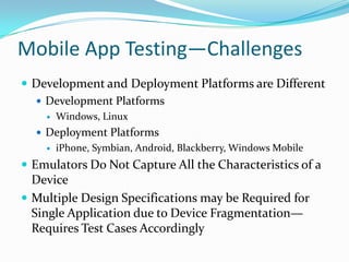 Mobile App Testing—Challenges
 Development and Deployment Platforms are Different
   Development Platforms
       Windows, Linux
   Deployment Platforms
       iPhone, Symbian, Android, Blackberry, Windows Mobile
 Emulators Do Not Capture All the Characteristics of a
  Device
 Multiple Design Specifications may be Required for
  Single Application due to Device Fragmentation—
  Requires Test Cases Accordingly
 