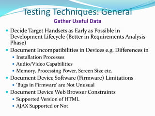 Testing Techniques: General
                     Gather Useful Data
 Decide Target Handsets as Early as Possible in
  Development Lifecycle (Better in Requirements Analysis
  Phase)
 Document Incompatibilities in Devices e.g. Differences in
   Installation Processes
   Audio/Video Capabilities
   Memory, Processing Power, Screen Size etc.
 Document Device Software (Firmware) Limitations
   ‘Bugs in Firmware’ are Not Unusual
 Document Device Web Browser Constraints
   Supported Version of HTML
   AJAX Supported or Not
 