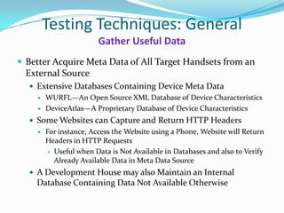 Testing Techniques: General
                       Gather Useful Data
 Better Acquire Meta Data of All Target Handsets from an
  External Source
   Extensive Databases Containing Device Meta Data
     WURFL—An Open Source XML Database of Device Characteristics

     DeviceAtlas—A Proprietary Database of Device Characteristics

   Some Websites can Capture and Return HTTP Headers
     For instance, Access the Website using a Phone, Website will Return
      Headers in HTTP Requests
        Useful when Data is Not Available in Databases and also to Verify
         Already Available Data in Meta Data Source
   A Development House may also Maintain an Internal
    Database Containing Data Not Available Otherwise
 