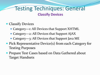 Testing Techniques: General
                    Classify Devices

 Classify Devices
    Category—1: All Devices that Support XHTML
    Category—2: All Devices that Support AJAX
    Category—3: All Devices that Support Java ME
 Pick Representative Device(s) from each Category for
  Testing Purposes
 Prepare Test Cases based on Data Gathered about
  Target Handsets
 