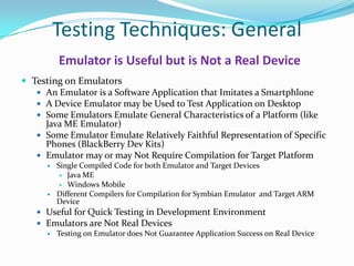 Testing Techniques: General
          Emulator is Useful but is Not a Real Device
 Testing on Emulators
    An Emulator is a Software Application that Imitates a Smartphlone
    A Device Emulator may be Used to Test Application on Desktop
    Some Emulators Emulate General Characteristics of a Platform (like
     Java ME Emulator)
    Some Emulator Emulate Relatively Faithful Representation of Specific
     Phones (BlackBerry Dev Kits)
    Emulator may or may Not Require Compilation for Target Platform
         Single Compiled Code for both Emulator and Target Devices
            Java ME
            Windows Mobile
         Different Compilers for Compilation for Symbian Emulator and Target ARM
          Device
    Useful for Quick Testing in Development Environment
    Emulators are Not Real Devices
      Testing on Emulator does Not Guarantee Application Success on Real Device
 
