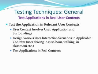 Testing Techniques: General
        Test Applications in Real User-Contexts
 Test the Application in Relevant User Contexts
    User Context Involves User, Application and
     Surroundings
    Design Various User Interaction Scenarios in Applicable
     Contexts (user driving in rush hour, walking, in
     classroom etc.)
    Test Applications in Real Contexts
 