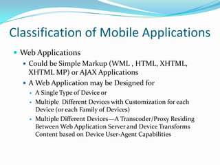 Classification of Mobile Applications
 Web Applications
   Could be Simple Markup (WML , HTML, XHTML,
    XHTML MP) or AJAX Applications
   A Web Application may be Designed for
       A Single Type of Device or
       Multiple Different Devices with Customization for each
        Device (or each Family of Devices)
       Multiple Different Devices—A Transcoder/Proxy Residing
        Between Web Application Server and Device Transforms
        Content based on Device User-Agent Capabilities
 