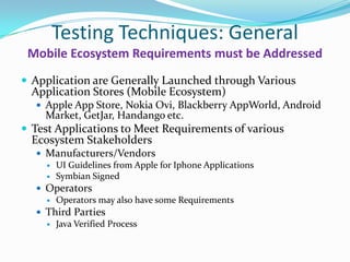 Testing Techniques: General
 Mobile Ecosystem Requirements must be Addressed
 Application are Generally Launched through Various
  Application Stores (Mobile Ecosystem)
   Apple App Store, Nokia Ovi, Blackberry AppWorld, Android
    Market, GetJar, Handango etc.
 Test Applications to Meet Requirements of various
  Ecosystem Stakeholders
   Manufacturers/Vendors
     UI Guidelines from Apple for Iphone Applications
     Symbian Signed
   Operators
     Operators may also have some Requirements
   Third Parties
     Java Verified Process
 