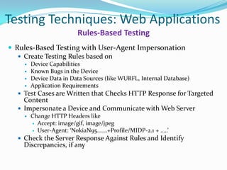 Testing Techniques: Web Applications
                         Rules-Based Testing
 Rules-Based Testing with User-Agent Impersonation
    Create Testing Rules based on
       Device Capabilities
       Known Bugs in the Device
       Device Data in Data Sources (like WURFL, Internal Database)
       Application Requirements
   Test Cases are Written that Checks HTTP Response for Targeted
    Content
   Impersonate a Device and Communicate with Web Server
       Change HTTP Headers like
         Accept: image/gif, image/jpeg
         User-Agent: ‘NokiaN95…….+Profile/MIDP-2.1 + …..’

   Check the Server Response Against Rules and Identify
    Discrepancies, if any
 