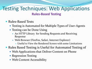 Testing Techniques: Web Applications
                       Rules-Based Testing

  Rules-Based Tests
     Testing is Automated for Multiple Types of User-Agents
     Testing can be Done Using
        An HTTP Library for Sending Requests and Receiving
         Response
        Web Browser (FireFox, Safari, Internet Explorer)
          Useful to View the Rendered Screen with some Limitations

  Rules Based Testing is Useful for Automated Testing of
     Web Applications that Deliver Content on Phone
     Regression Testing
     Web Content Accessibility
 