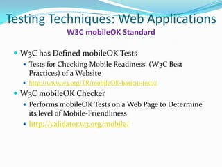 Testing Techniques: Web Applications
                  W3C mobileOK Standard

  W3C has Defined mobileOK Tests
    Tests for Checking Mobile Readiness (W3C Best
     Practices) of a Website
    http://www.w3.org/TR/mobileOK-basic10-tests/

  W3C mobileOK Checker
    Performs mobileOK Tests on a Web Page to Determine
     its level of Mobile-Friendliness
    http://validator.w3.org/mobile/
 