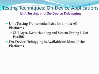 Testing Techniques: On-Device Applications
         Unit Testing and On-Device Debugging

  Unit Testing Frameworks Exist for almost All
  Platforms
    GUI Layer, Event Handling and System Testing is Not
     Possible
  On-Device Debugging is Available on Most of the
  Platforms
 