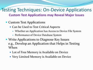 Testing Techniques: On-Device Applications
   Custom Test Applications may Reveal Major Issues
  Custom Test Applications
     Can be Used to Test Critical Aspects
         Whether an Application has Access to Device File System
         Performance of Device Database System
  Write Applications to Diagnose Key Issues
   e.g., Develop an Application that Helps in Testing
   When
     Lot of Free Memory is Available on Device
     Very Limited Memory is Available on Device
 