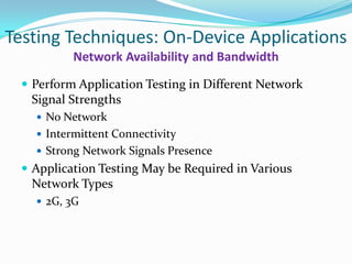 Testing Techniques: On-Device Applications
          Network Availability and Bandwidth
  Perform Application Testing in Different Network
   Signal Strengths
    No Network
    Intermittent Connectivity
    Strong Network Signals Presence
  Application Testing May be Required in Various
   Network Types
    2G, 3G
 