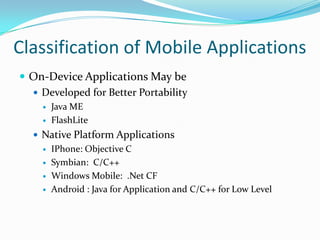 Classification of Mobile Applications
 On-Device Applications May be
   Developed for Better Portability
        Java ME
        FlashLite
   Native Platform Applications
        IPhone: Objective C
        Symbian: C/C++
        Windows Mobile: .Net CF
        Android : Java for Application and C/C++ for Low Level
 